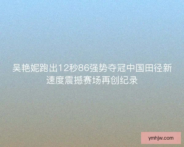 吴艳妮跑出12秒86强势夺冠中国田径新速度震撼赛场再创纪录