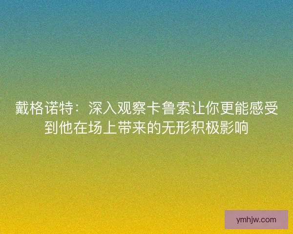 戴格诺特：深入观察卡鲁索让你更能感受到他在场上带来的无形积极影响