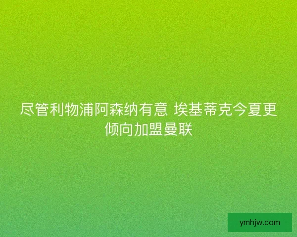 盡管利物浦阿森納有意 埃基蒂克今夏更傾向加盟曼聯(lián)
