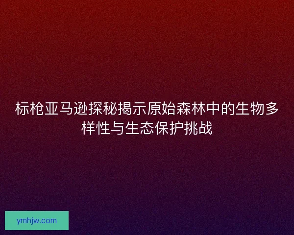 標槍亞馬遜探秘揭示原始森林中的生物多樣性與生態保護挑戰 標槍亞馬遜探秘揭示原始森林中的生物多樣性與生態保護挑戰