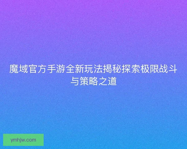 魔域官方手游全新玩法揭秘探索極限戰斗與策略之道