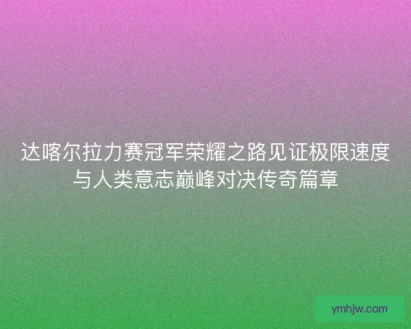 达喀尔拉力赛冠军荣耀之路见证极限速度与人类意志巅峰对决传奇篇章