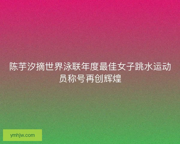 陈芋汐摘世界泳联年度最佳女子跳水运动员称号再创辉煌 陈芋汐摘世界泳联年度最佳女子跳水运动员称号再创辉煌