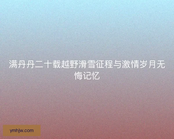 满丹丹二十载越野滑雪征程与激情岁月无悔记忆