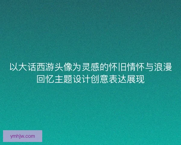 以大话西游头像为灵感的怀旧情怀与浪漫回忆主题设计创意表达展现