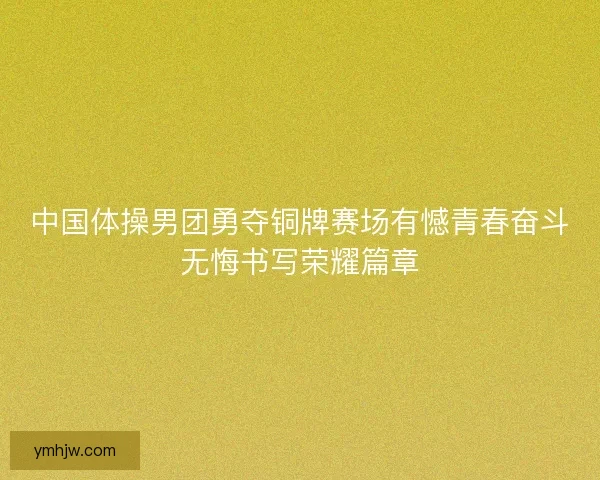 中国体操男团勇夺铜牌赛场有憾青春奋斗无悔书写荣耀篇章 中国体操男团勇夺铜牌赛场有憾青春奋斗无悔书写荣耀篇章