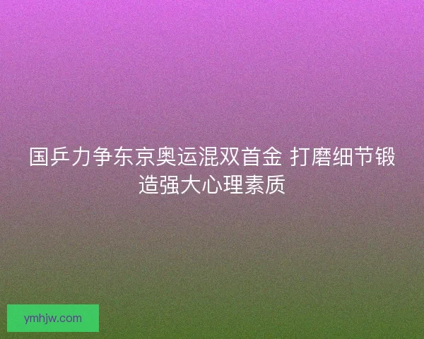 国乒力争东京奥运混双首金 打磨细节锻造强大心理素质 国乒力争东京奥运混双首金 打磨细节锻造强大心理素质
