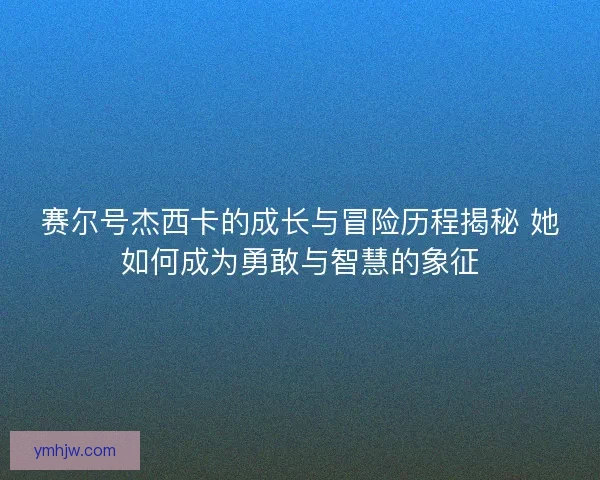 赛尔号杰西卡的成长与冒险历程揭秘 她如何成为勇敢与智慧的象征 赛尔号杰西卡的成长与冒险历程揭秘 她如何成为勇敢与智慧的象征