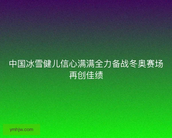中国冰雪健儿信心满满全力备战冬奥赛场再创佳绩