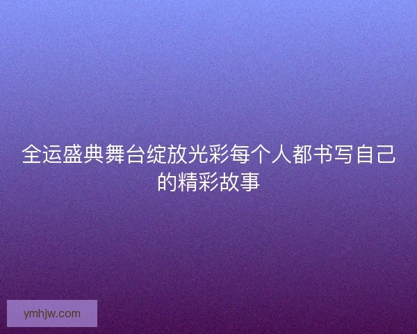 全运盛典舞台绽放光彩每个人都书写自己的精彩故事