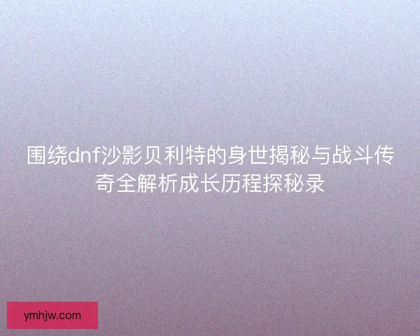围绕dnf沙影贝利特的身世揭秘与战斗传奇全解析成长历程探秘录 围绕dnf沙影贝利特的身世揭秘与战斗传奇全解析成长历程探秘录