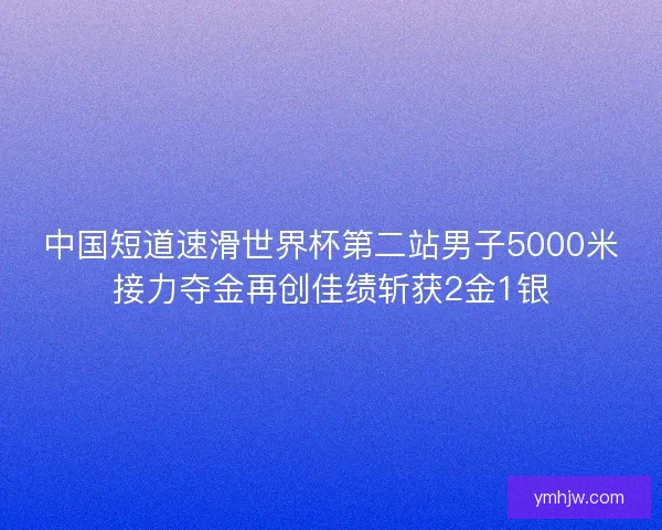中国短道速滑世界杯第二站男子5000米接力夺金再创佳绩斩获2金1银