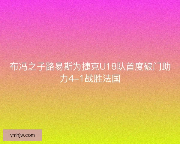 布冯之子路易斯为捷克U18队首度破门助力4-1战胜法国