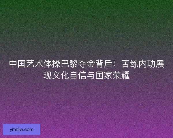 中国艺术体操巴黎夺金背后：苦练内功展现文化自信与国家荣耀
