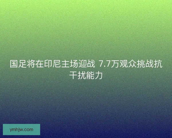 国足将在印尼主场迎战 7.7万观众挑战抗干扰能力 国足将在印尼主场迎战 7.7万观众挑战抗干扰能力