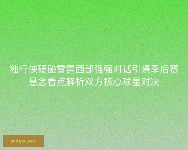 独行侠硬碰雷霆西部强强对话引爆季后赛悬念看点解析双方核心球星对决