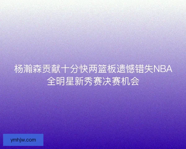 杨瀚森贡献十分快两篮板遗憾错失NBA全明星新秀赛决赛机会