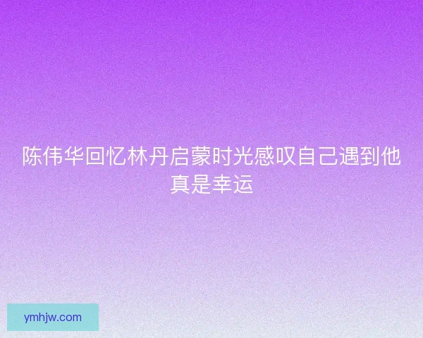陈伟华回忆林丹启蒙时光感叹自己遇到他真是幸运 陈伟华回忆林丹启蒙时光感叹自己遇到他真是幸运