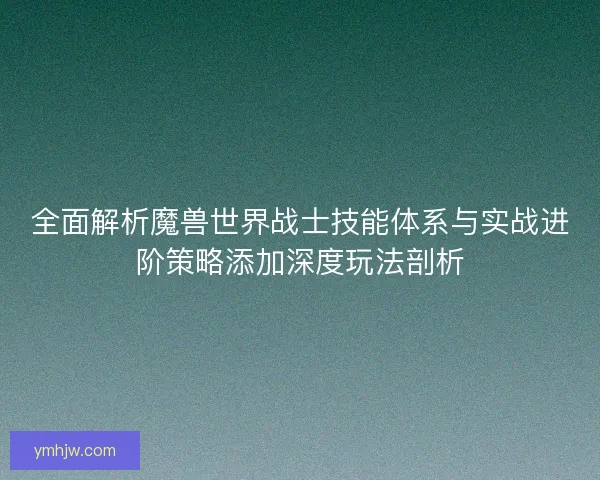 全面解析魔兽世界战士技能体系与实战进阶策略添加深度玩法剖析 全面解析魔兽世界战士技能体系与实战进阶策略添加深度玩法剖析