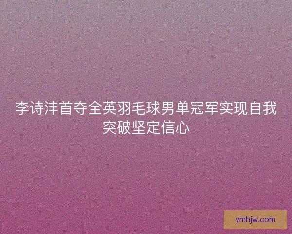 李诗沣首夺全英羽毛球男单冠军实现自我突破坚定信心