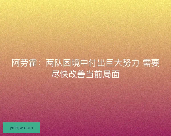 阿劳霍：两队困境中付出巨大努力 需要尽快改善当前局面