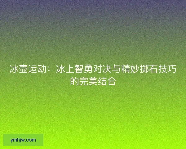 冰壶运动：冰上智勇对决与精妙掷石技巧的完美结合