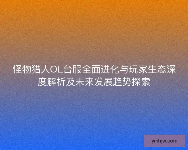 怪物猎人OL台服全面进化与玩家生态深度解析及未来发展趋势探索